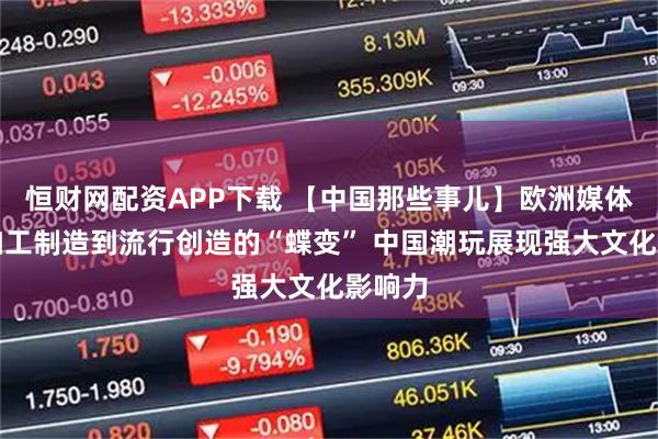 恒财网配资APP下载 【中国那些事儿】欧洲媒体:从加工制造到流行创造的“蝶变” 中国潮玩展现强大文化影响力