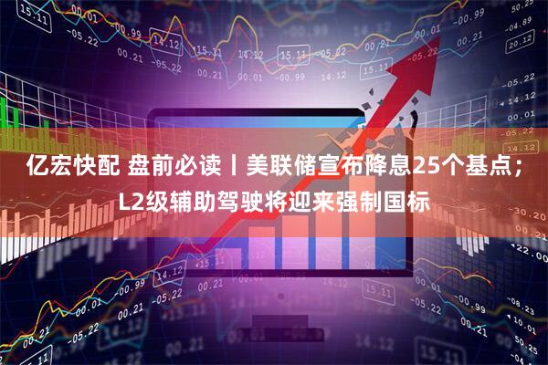 亿宏快配 盘前必读丨美联储宣布降息25个基点；L2级辅助驾驶将迎来强制国标