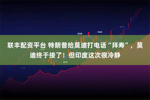 联丰配资平台 特朗普给莫迪打电话“拜寿”，莫迪终于接了！但印度这次很冷静