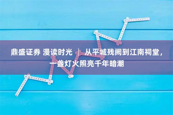 鼎盛证券 漫读时光 │ 从平城残阙到江南祠堂,一盏灯火照亮千年暗潮