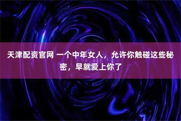 天津配资官网 一个中年女人，允许你触碰这些秘密，早就爱上你了