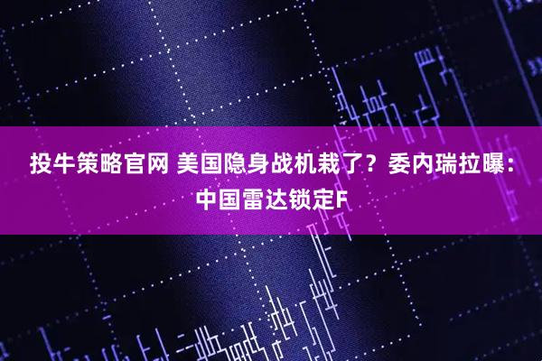 投牛策略官网 美国隐身战机栽了？委内瑞拉曝：中国雷达锁定F