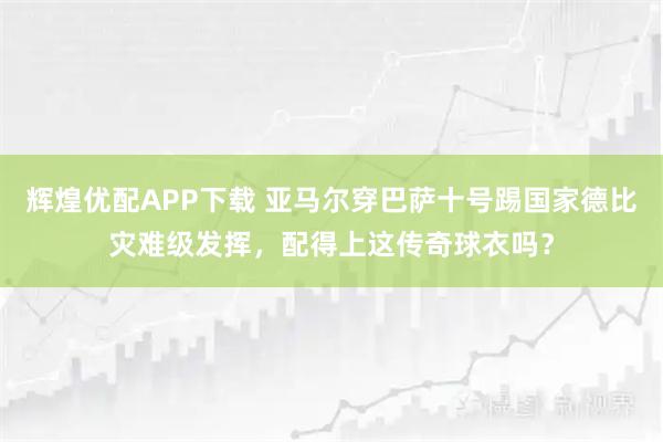 辉煌优配APP下载 亚马尔穿巴萨十号踢国家德比灾难级发挥，配得上这传奇球衣吗？