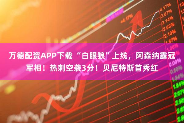 万德配资APP下载 “白眼狼”上线,阿森纳露冠军相!热刺空袭3分!贝尼特斯首秀红