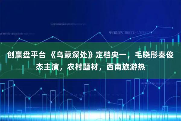 创赢盘平台 《乌蒙深处》定档央一,毛晓彤秦俊杰主演,农村题材,西南旅游热