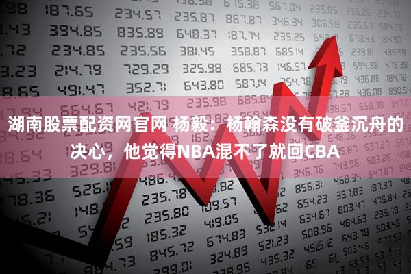 湖南股票配资网官网 杨毅:杨翰森没有破釜沉舟的决心,他觉得NBA混不了就回CBA
