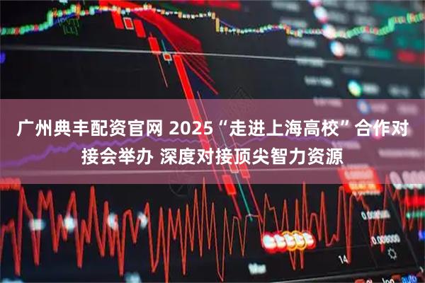 广州典丰配资官网 2025“走进上海高校”合作对接会举办 深度对接顶尖智力资源