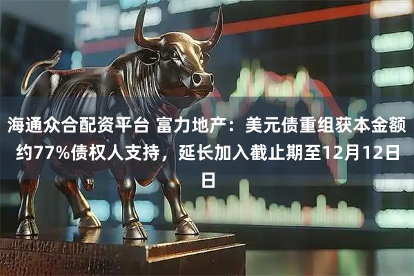 海通众合配资平台 富力地产:美元债重组获本金额约77%债权人支持,延长加入截止期至12月12日