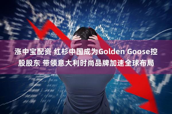 涨中宝配资 红杉中国成为Golden Goose控股股东 带领意大利时尚品牌加速全球布局