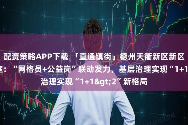 配资策略APP下载 「直通镇街」德州天衢新区新区服务管理办公室:“网格员+公益岗”联动发力,基层治理实现“1+1>2”新格局