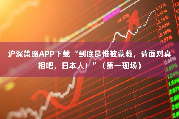 沪深策略APP下载 “到底是谁被蒙蔽，请面对真相吧，日本人！”（第一现场）