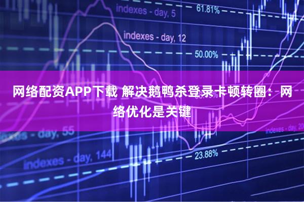 网络配资APP下载 解决鹅鸭杀登录卡顿转圈：网络优化是关键