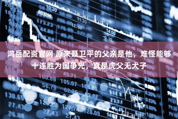 鸿岳配资官网 原来聂卫平的父亲是他，难怪能够十连胜为国争光，真是虎父无犬子