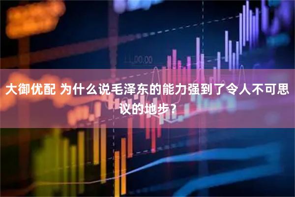 大御优配 为什么说毛泽东的能力强到了令人不可思议的地步？