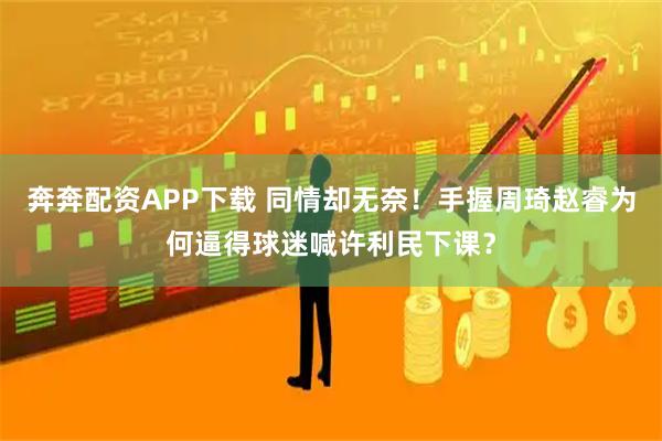 奔奔配资APP下载 同情却无奈！手握周琦赵睿为何逼得球迷喊许利民下课？