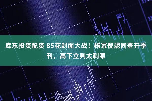 库东投资配资 85花封面大战！杨幂倪妮同登开季刊，高下立判太刺眼
