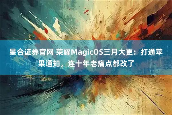 星合证券官网 荣耀MagicOS三月大更:打通苹果通知,连十年老痛点都改了