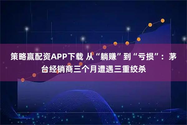 策略赢配资APP下载 从“躺赚”到“亏损”：茅台经销商三个月遭遇三重绞杀