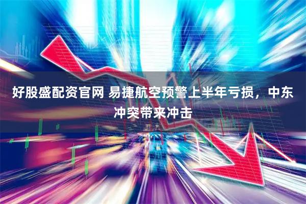 好股盛配资官网 易捷航空预警上半年亏损，中东冲突带来冲击