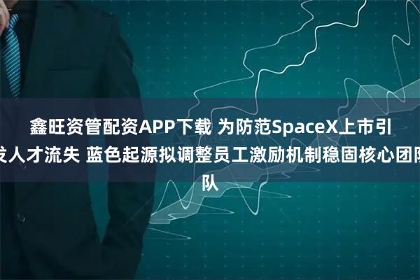 鑫旺资管配资APP下载 为防范SpaceX上市引发人才流失 蓝色起源拟调整员工激励机制稳固核心团队