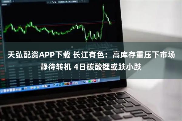 天弘配资APP下载 长江有色：高库存重压下市场静待转机 4日碳酸锂或跌小跌