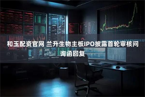 和玉配资官网 兰升生物主板IPO披露首轮审核问询函回复